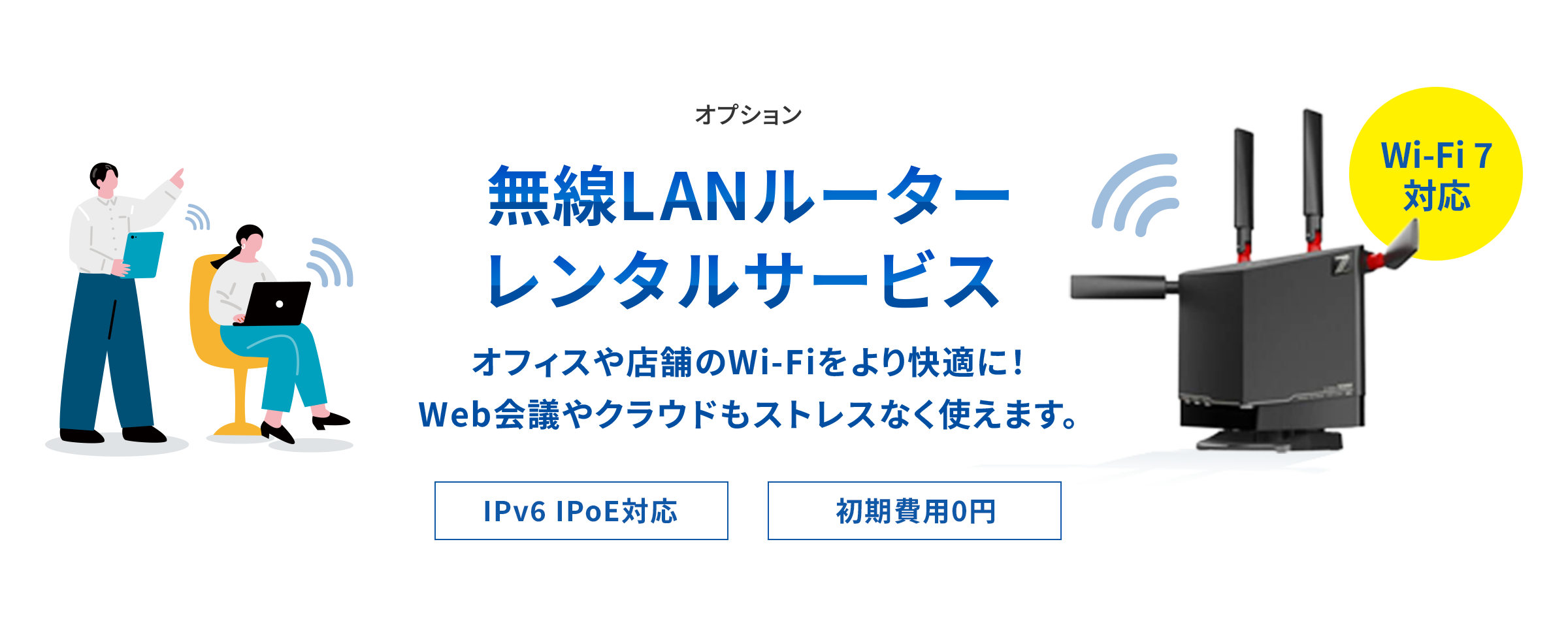 無線LANルーターレンタルサービス オフィスや店舗のWi-Fiをより快適に！Web会議やクラウドもストレスなく使えます。 IPv6 IPoE対応 初期費用0円 Wi-Fi 7 対応